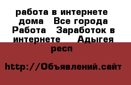 работа в интернете, дома - Все города Работа » Заработок в интернете   . Адыгея респ.